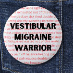 Badge Rond 5 Cm Vestibular Migraine Warrior Chronique vertigo Butt<br><div class="desc">C'est pour toute personne avec des migraines vestibulaires,  la plupart des gens n'ont pas la moindre idée de ce que vous traversez,  pour la plupart des gens une migraine n'est qu'un mauvais mal de tête,  espérons qu'en portant ce bouton d'insigne d'épingle,  il fera parler les gens.</div>