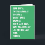 Cartes Pour Fêtes Annuelles Cher Père Noël Flat Bank Balance Corps mince<br><div class="desc">CHER PÈRE NOËL,  CETTE ANNÉE,  S'IL VOUS PLAÎT,  DONNEZ-MOI UN GRAND SOLDE BANCAIRE ET UN CORPS SLIM. NE MÉLANGEZ PAS CEUX-CI COMME VOUS L'AVEZ FAIT DERNIÈRE ANNÉE. MERCI - carte de Noël moderne ..carte de vacances amusante de Ricaso</div>